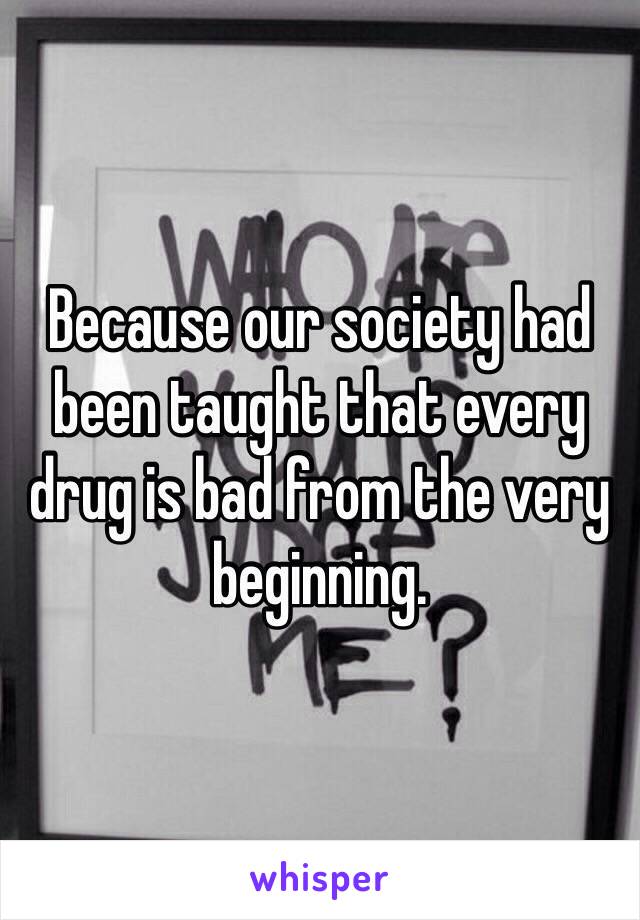 Because our society had been taught that every drug is bad from the very beginning. 