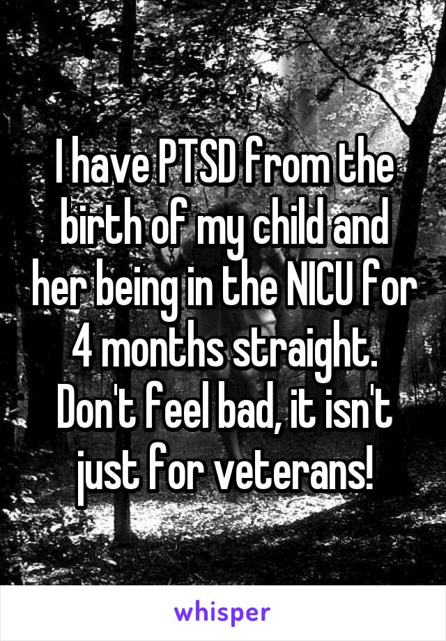 I have PTSD from the birth of my child and her being in the NICU for 4 months straight. Don't feel bad, it isn't just for veterans!