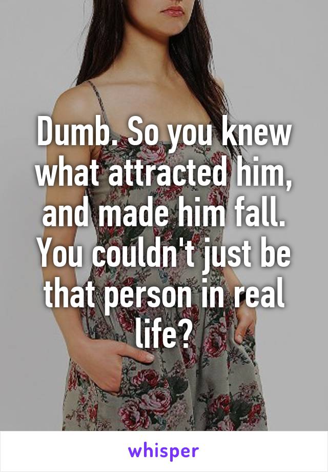 Dumb. So you knew what attracted him, and made him fall. You couldn't just be that person in real life?