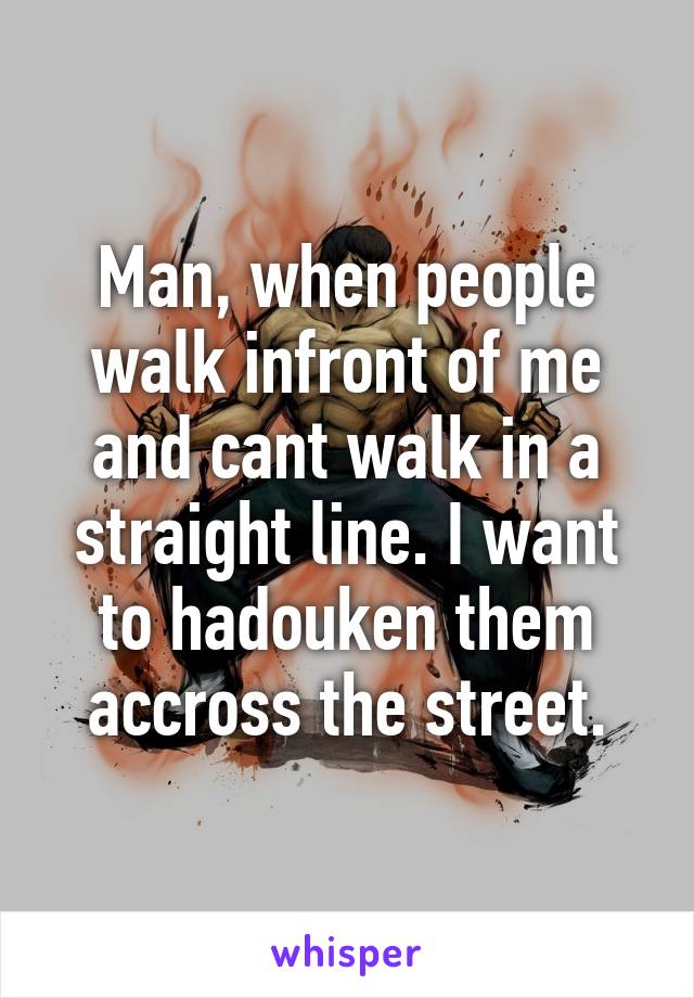 Man, when people walk infront of me and cant walk in a straight line. I want to hadouken them accross the street.