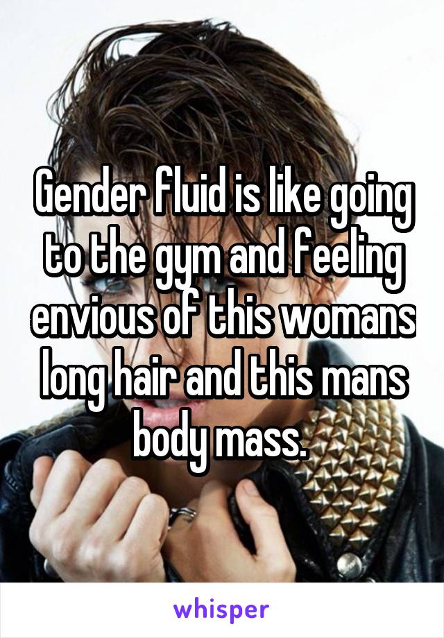 Gender fluid is like going to the gym and feeling envious of this womans long hair and this mans body mass. 