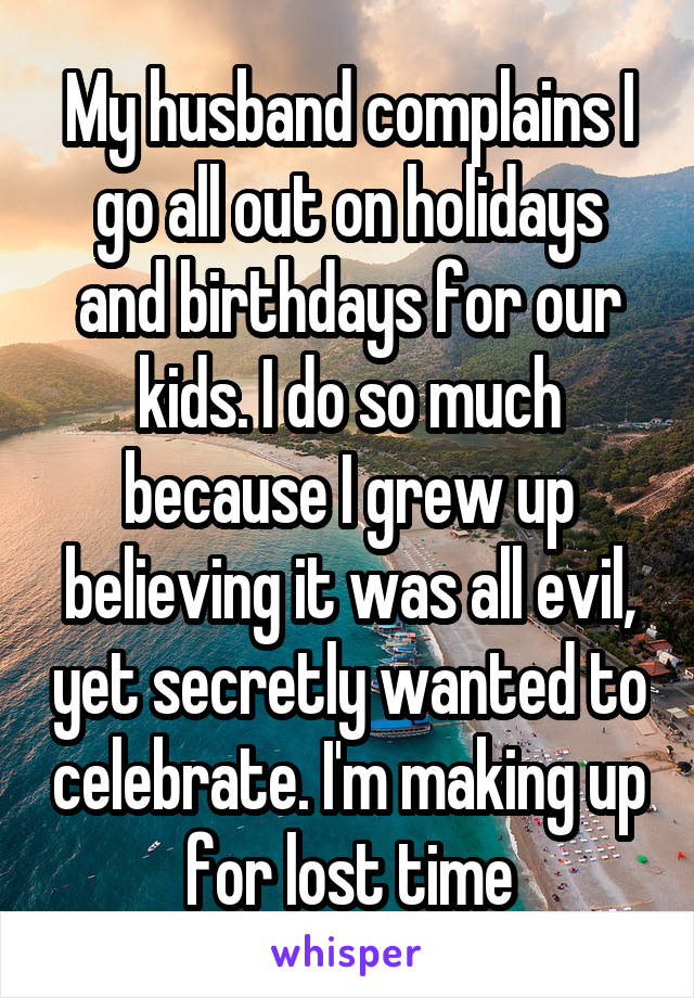 My husband complains I go all out on holidays and birthdays for our kids. I do so much because I grew up believing it was all evil, yet secretly wanted to celebrate. I'm making up for lost time