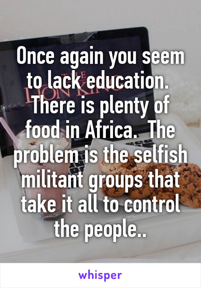 Once again you seem to lack education.  There is plenty of food in Africa.  The problem is the selfish militant groups that take it all to control the people..