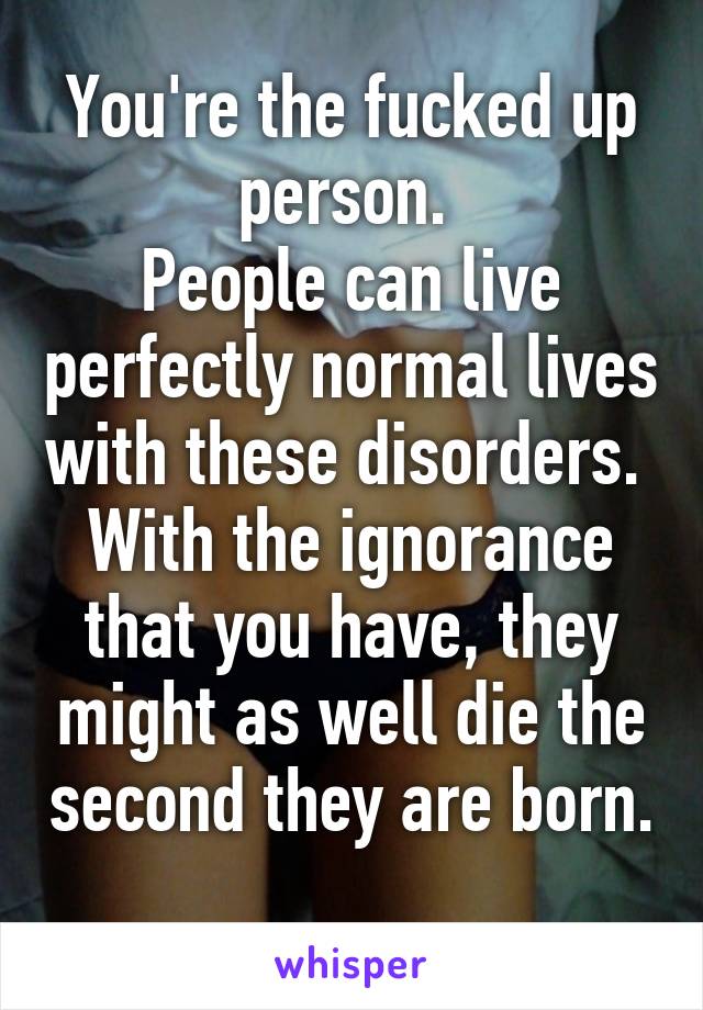 You're the fucked up person. 
People can live perfectly normal lives with these disorders. 
With the ignorance that you have, they might as well die the second they are born. 