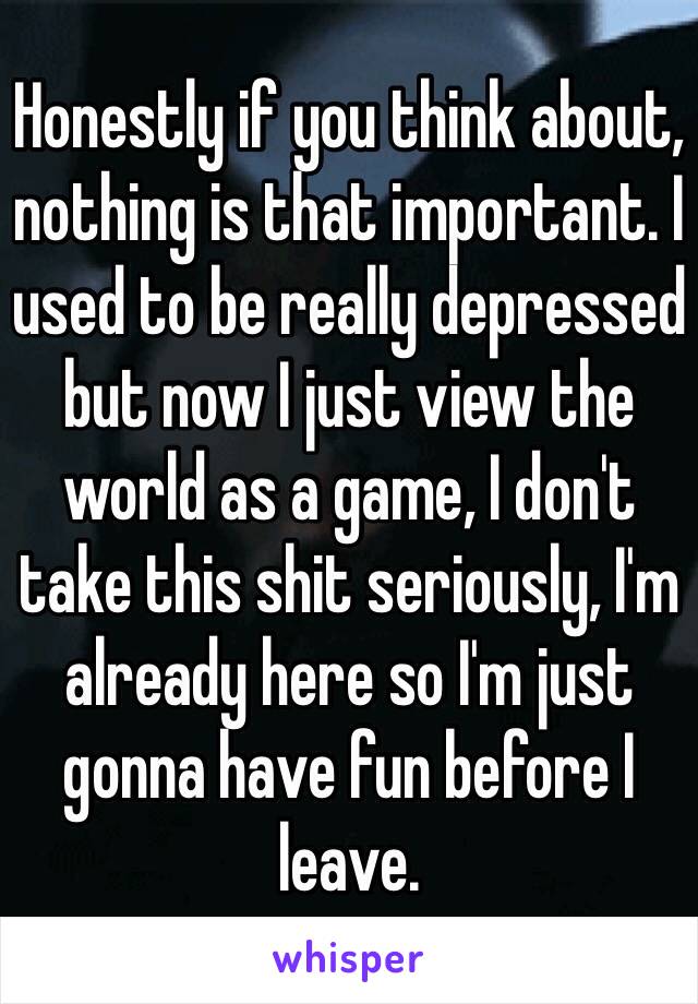 Honestly if you think about, nothing is that important. I used to be really depressed but now I just view the world as a game, I don't take this shit seriously, I'm already here so I'm just gonna have fun before I leave.