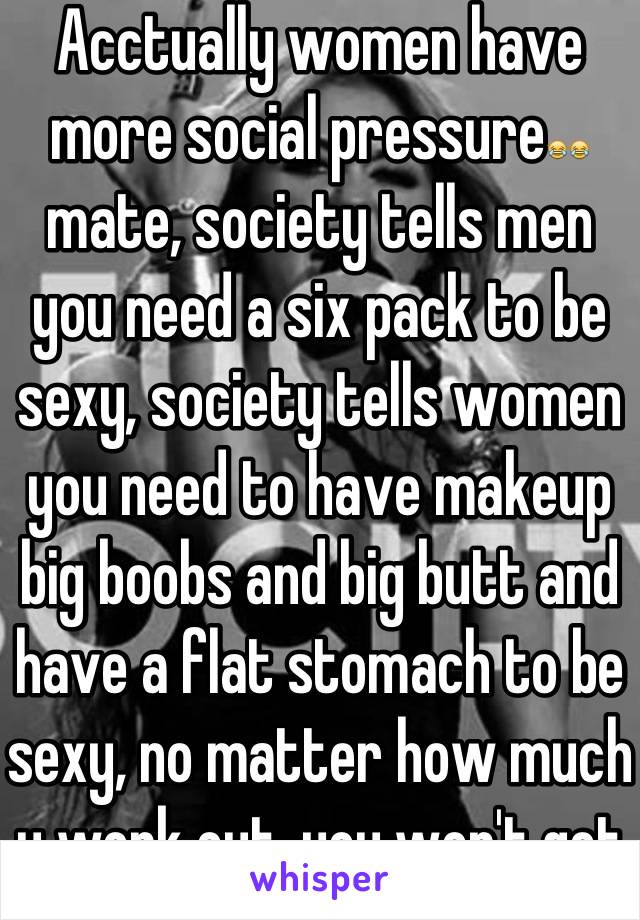 Acctually women have more social pressure😂😂 mate, society tells men you need a six pack to be sexy, society tells women you need to have makeup big boobs and big butt and have a flat stomach to be sexy, no matter how much u work out, you won't get bigger boobs. 