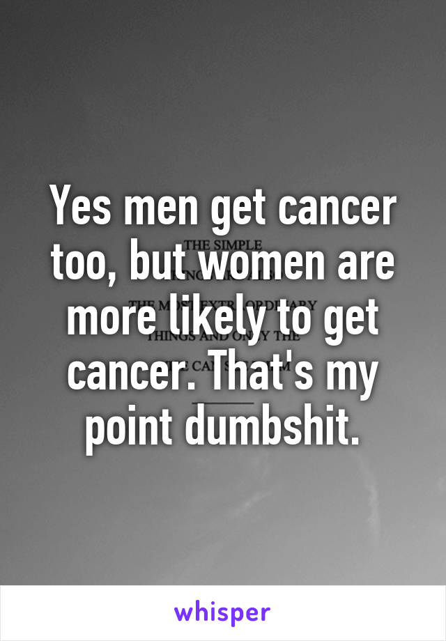 Yes men get cancer too, but women are more likely to get cancer. That's my point dumbshit.