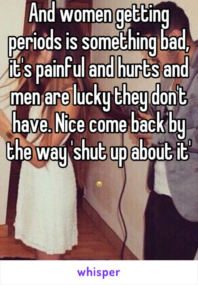 And women getting periods is something bad, it's painful and hurts and men are lucky they don't have. Nice come back by the way 'shut up about it' 😂