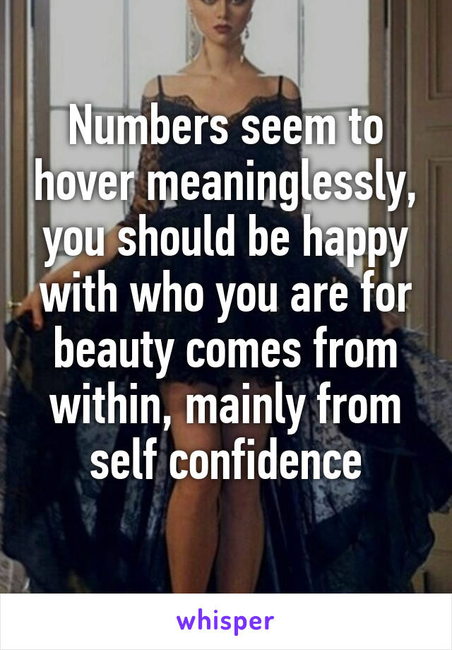 Numbers seem to hover meaninglessly, you should be happy with who you are for beauty comes from within, mainly from self confidence
