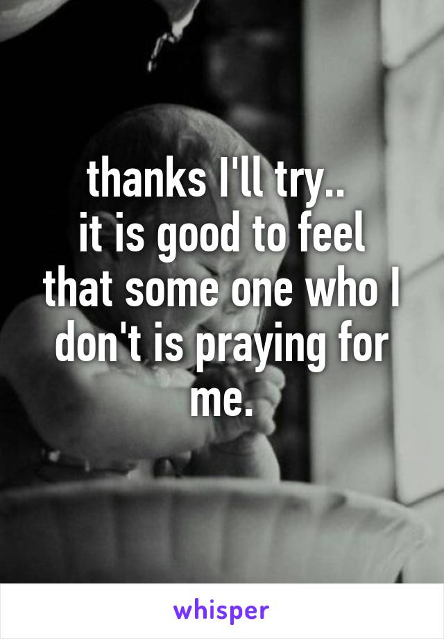 thanks I'll try.. 
it is good to feel that some one who I don't is praying for me.
