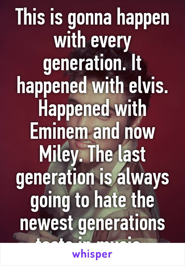 This is gonna happen with every generation. It happened with elvis. Happened with Eminem and now Miley. The last generation is always going to hate the newest generations taste in music. 