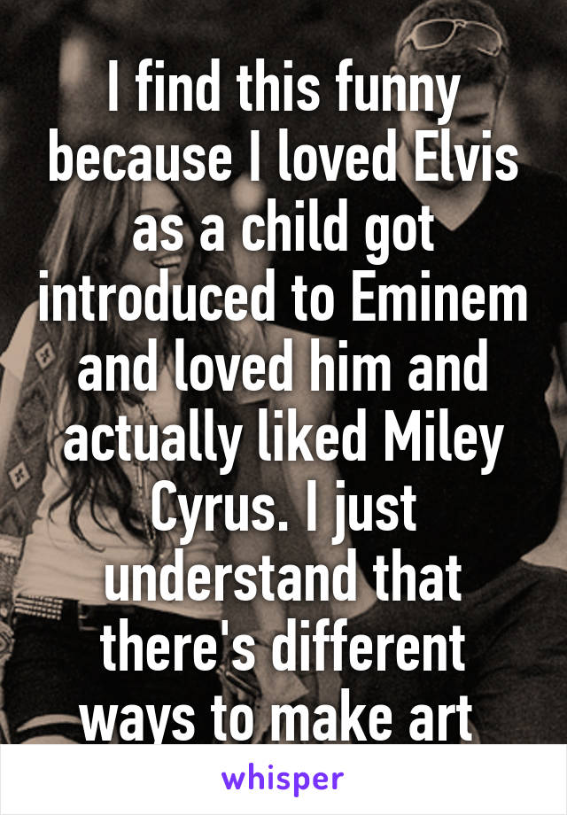 I find this funny because I loved Elvis as a child got introduced to Eminem and loved him and actually liked Miley Cyrus. I just understand that there's different ways to make art 