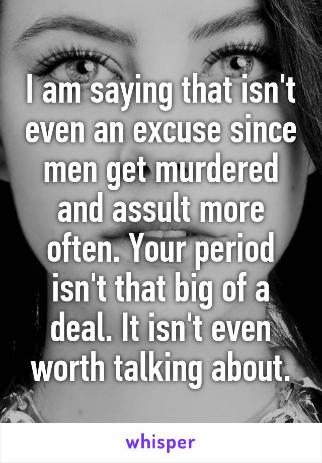 I am saying that isn't even an excuse since men get murdered and assult more often. Your period isn't that big of a deal. It isn't even worth talking about.