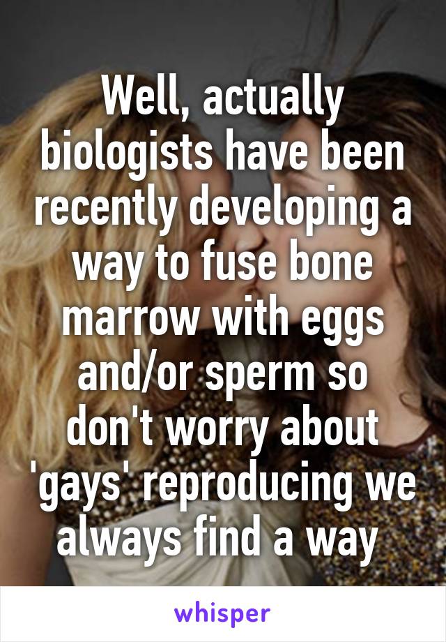 Well, actually biologists have been recently developing a way to fuse bone marrow with eggs and/or sperm so don't worry about 'gays' reproducing we always find a way 