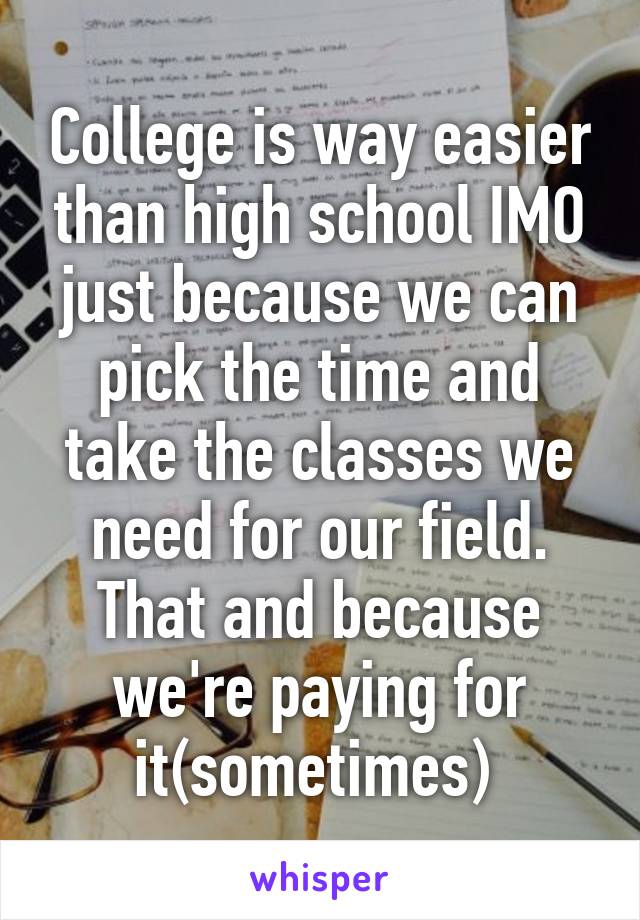 College is way easier than high school IMO just because we can pick the time and take the classes we need for our field. That and because we're paying for it(sometimes) 