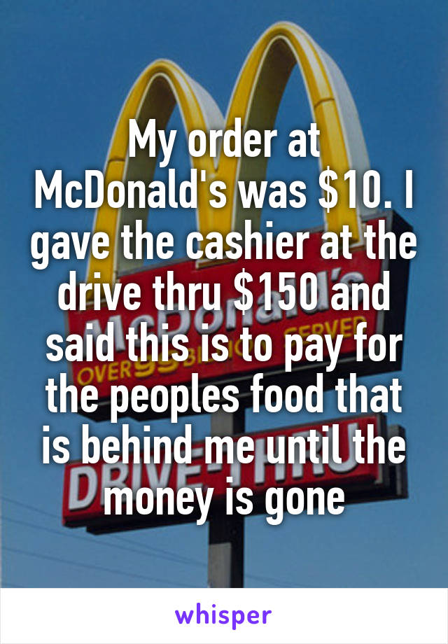 My order at McDonald's was $10. I gave the cashier at the drive thru $150 and said this is to pay for the peoples food that is behind me until the money is gone