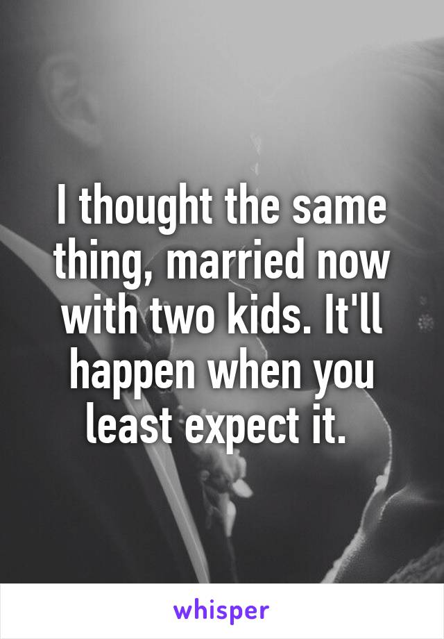 I thought the same thing, married now with two kids. It'll happen when you least expect it. 