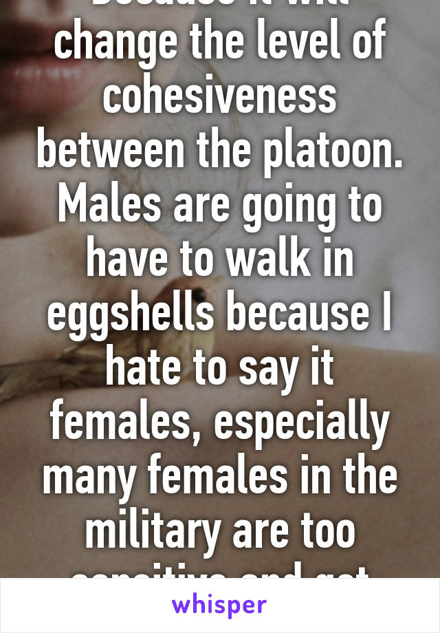 Because it will change the level of cohesiveness between the platoon. Males are going to have to walk in eggshells because I hate to say it females, especially many females in the military are too sensitive and get offended easily. 