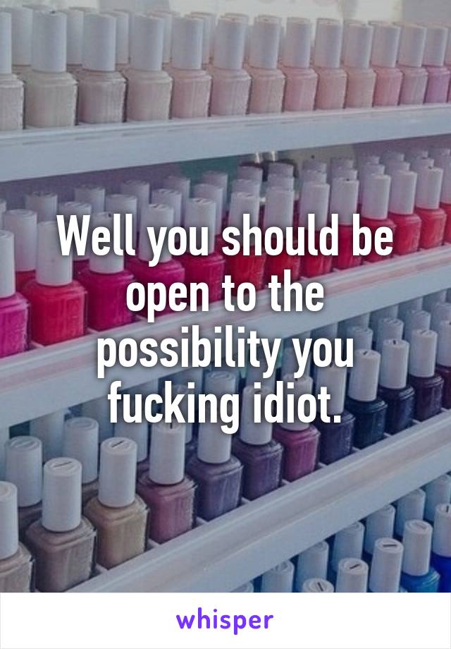 Well you should be open to the possibility you fucking idiot.