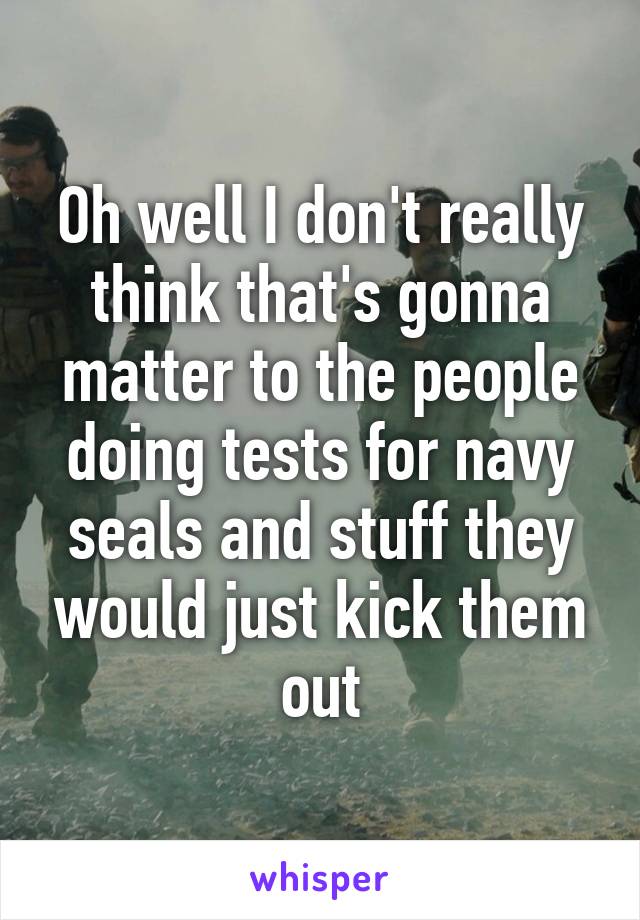 Oh well I don't really think that's gonna matter to the people doing tests for navy seals and stuff they would just kick them out