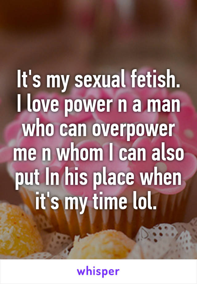 It's my sexual fetish. I love power n a man who can overpower me n whom I can also put In his place when it's my time lol. 