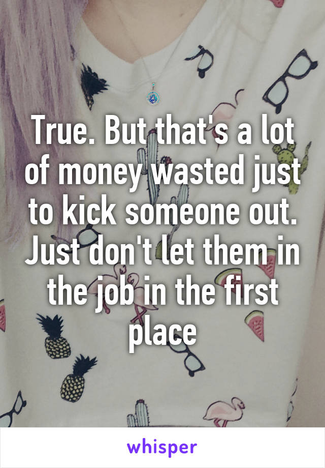 True. But that's a lot of money wasted just to kick someone out. Just don't let them in the job in the first place