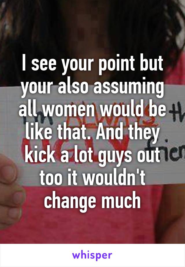 I see your point but your also assuming all women would be like that. And they kick a lot guys out too it wouldn't change much