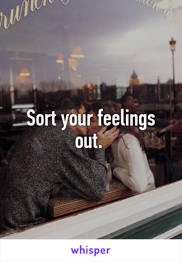 Sort your feelings out. 