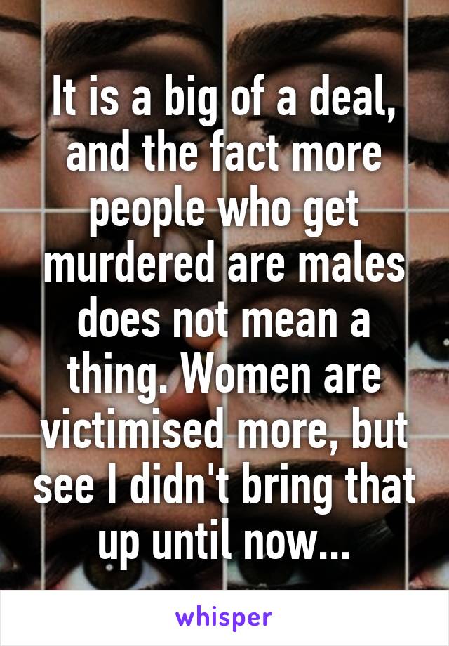 It is a big of a deal, and the fact more people who get murdered are males does not mean a thing. Women are victimised more, but see I didn't bring that up until now...