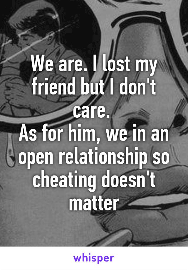 We are. I lost my friend but I don't care. 
As for him, we in an open relationship so cheating doesn't matter