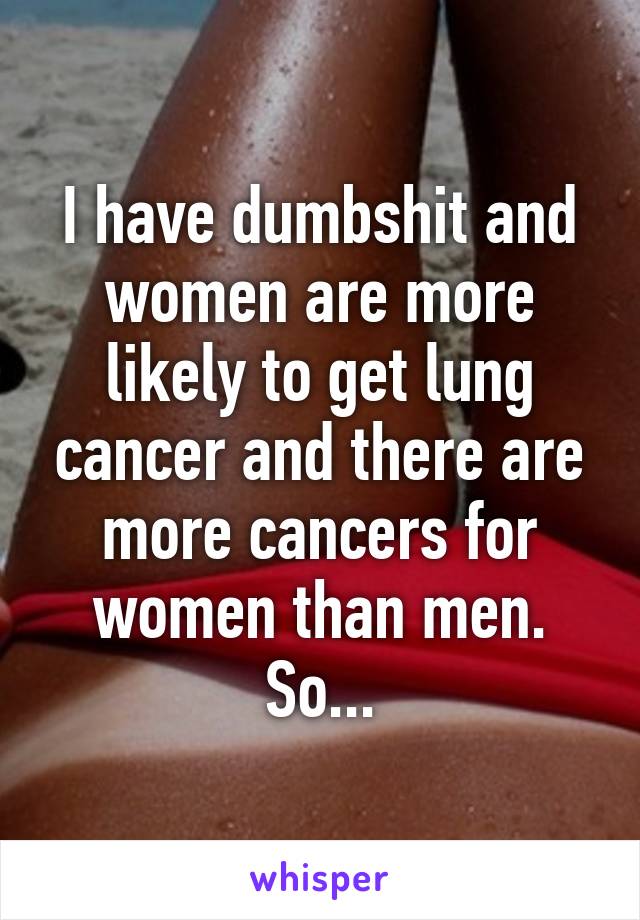 I have dumbshit and women are more likely to get lung cancer and there are more cancers for women than men. So...