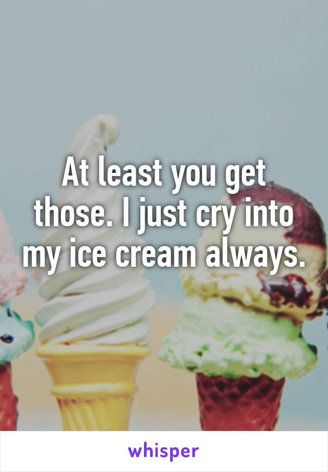 At least you get those. I just cry into my ice cream always. 