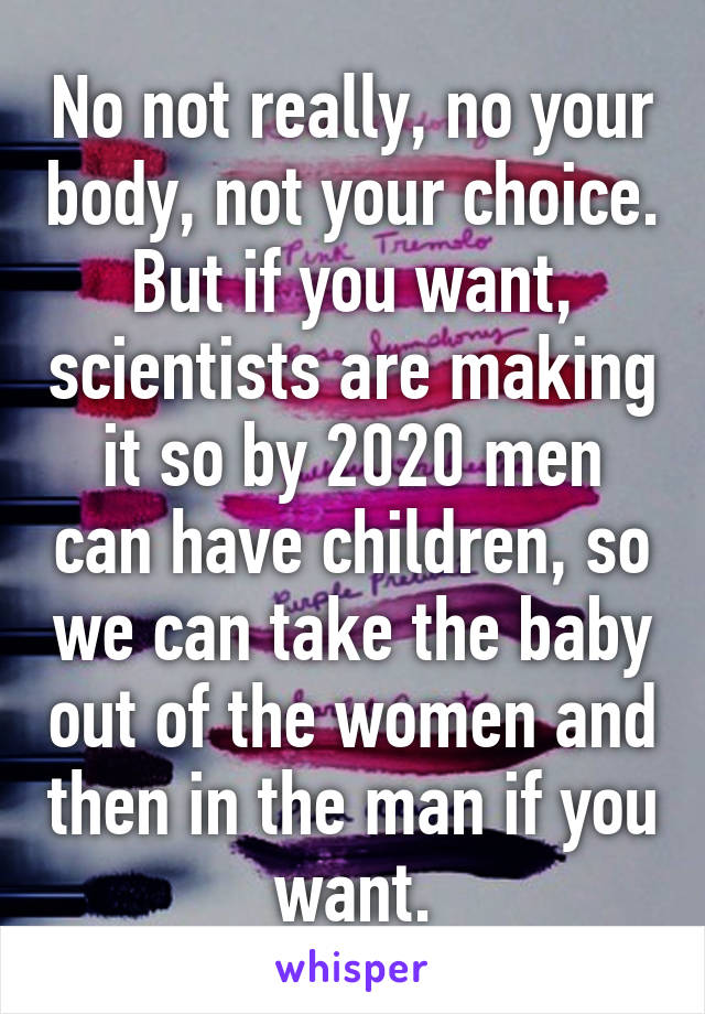 No not really, no your body, not your choice. But if you want, scientists are making it so by 2020 men can have children, so we can take the baby out of the women and then in the man if you want.