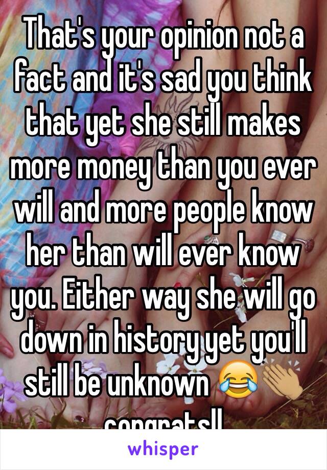 That's your opinion not a fact and it's sad you think that yet she still makes more money than you ever will and more people know her than will ever know you. Either way she will go down in history yet you'll still be unknown 😂👏🏽 congrats!!