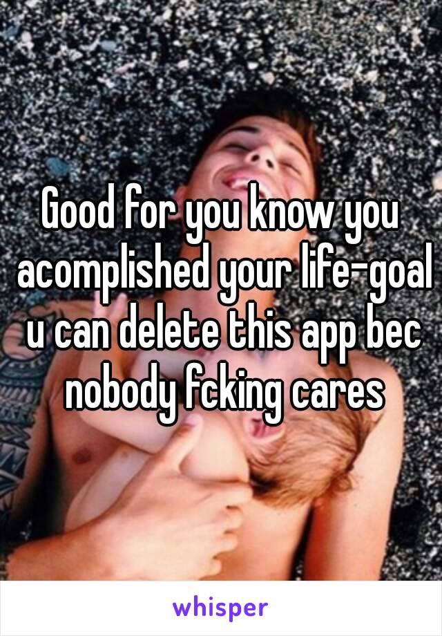 Good for you know you acomplished your life-goal u can delete this app bec nobody fcking cares