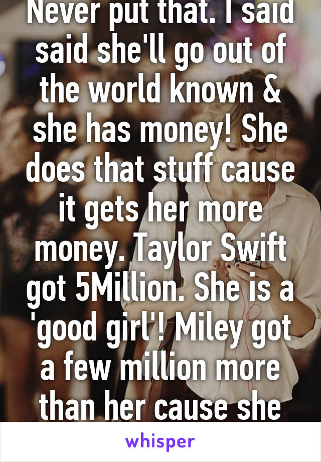 Never put that. I said said she'll go out of the world known & she has money! She does that stuff cause it gets her more money. Taylor Swift got 5Million. She is a 'good girl'! Miley got a few million more than her cause she does that stuff