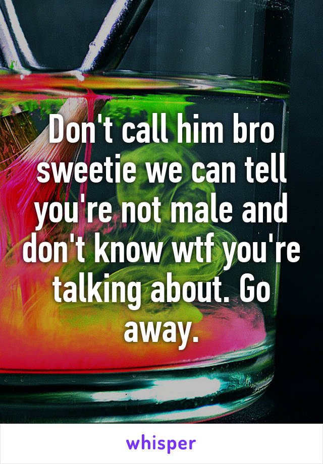 Don't call him bro sweetie we can tell you're not male and don't know wtf you're talking about. Go away.