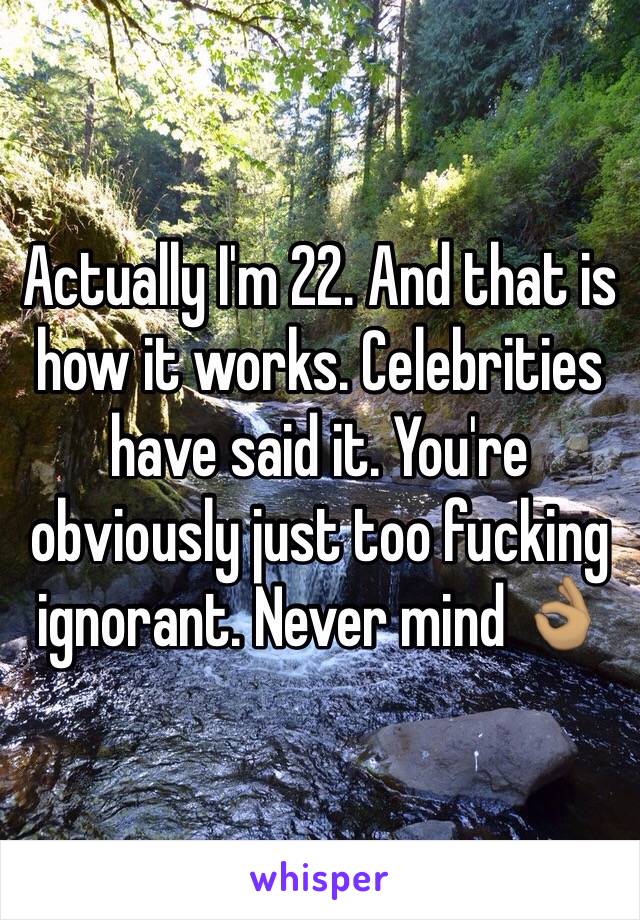 Actually I'm 22. And that is how it works. Celebrities  have said it. You're obviously just too fucking ignorant. Never mind 👌🏽