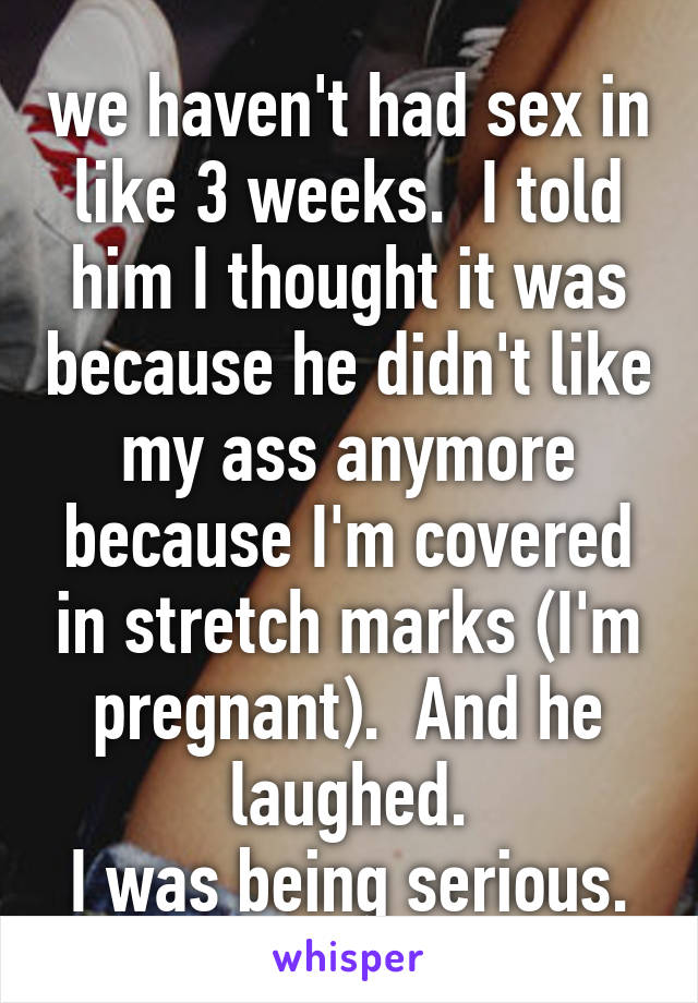 we haven't had sex in like 3 weeks.  I told him I thought it was because he didn't like my ass anymore because I'm covered in stretch marks (I'm pregnant).  And he laughed.
I was being serious.