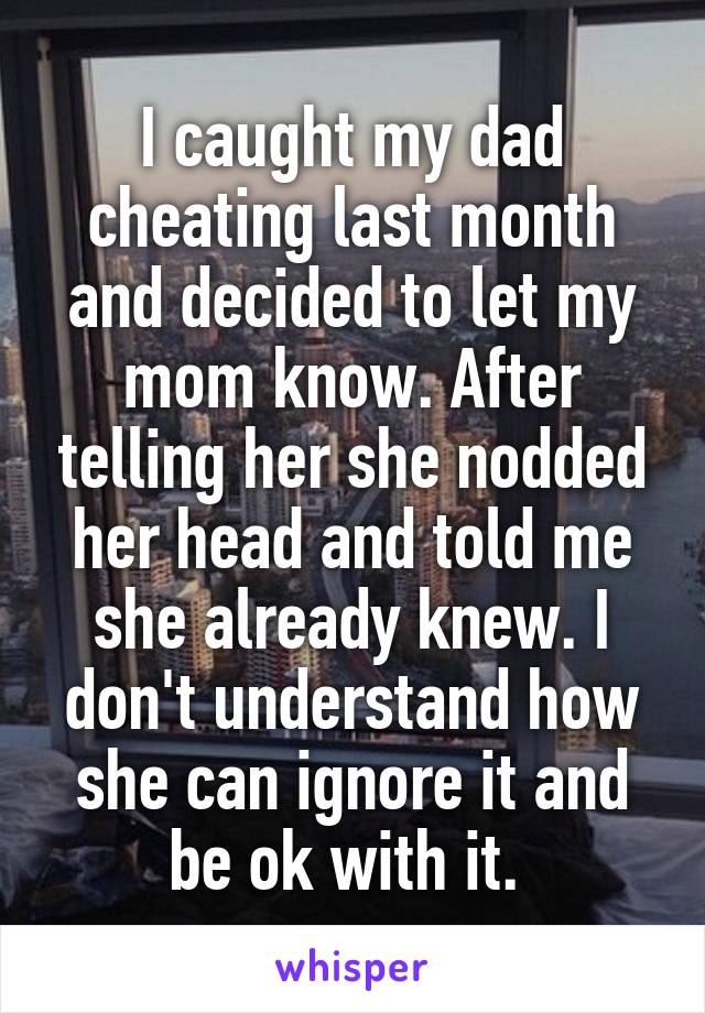 I caught my dad cheating last month and decided to let my mom know. After telling her she nodded her head and told me she already knew. I don't understand how she can ignore it and be ok with it. 