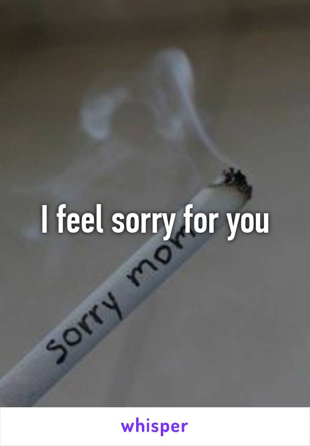 I feel sorry for you