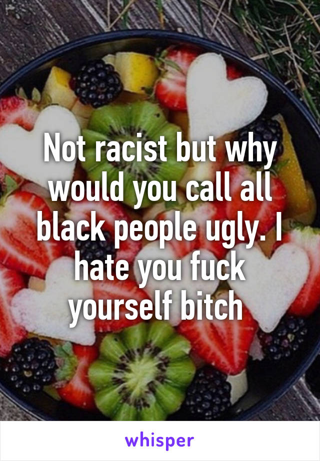 Not racist but why would you call all black people ugly. I hate you fuck yourself bitch 