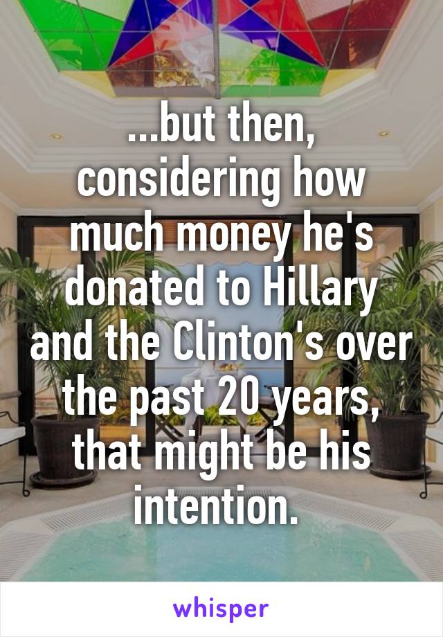 ...but then, considering how much money he's donated to Hillary and the Clinton's over the past 20 years, that might be his intention. 