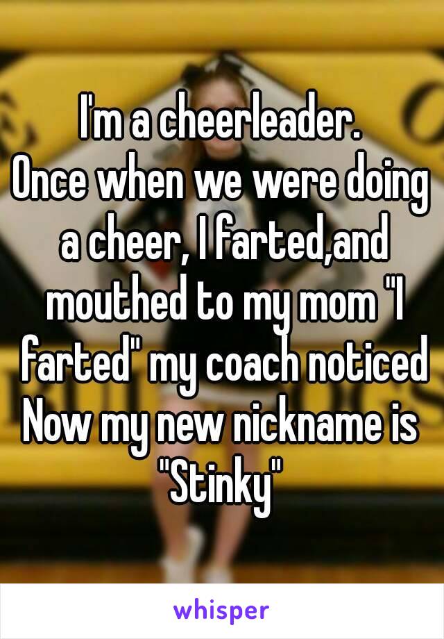 I'm a cheerleader.
Once when we were doing a cheer, I farted,and mouthed to my mom "I farted" my coach noticed
Now my new nickname is "Stinky" 
