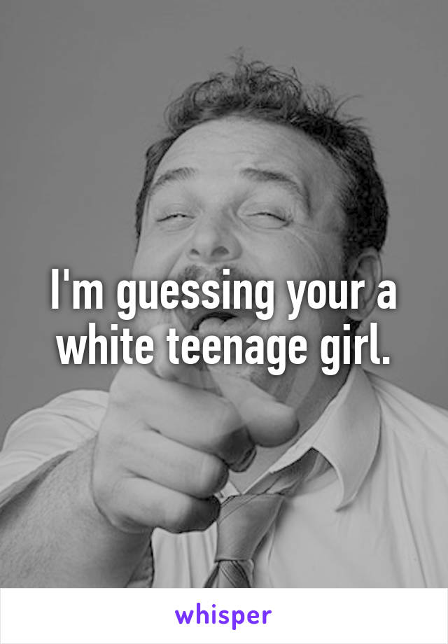 I'm guessing your a white teenage girl.