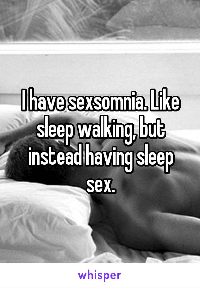 I have sexsomnia. Like sleep walking, but instead having sleep sex.