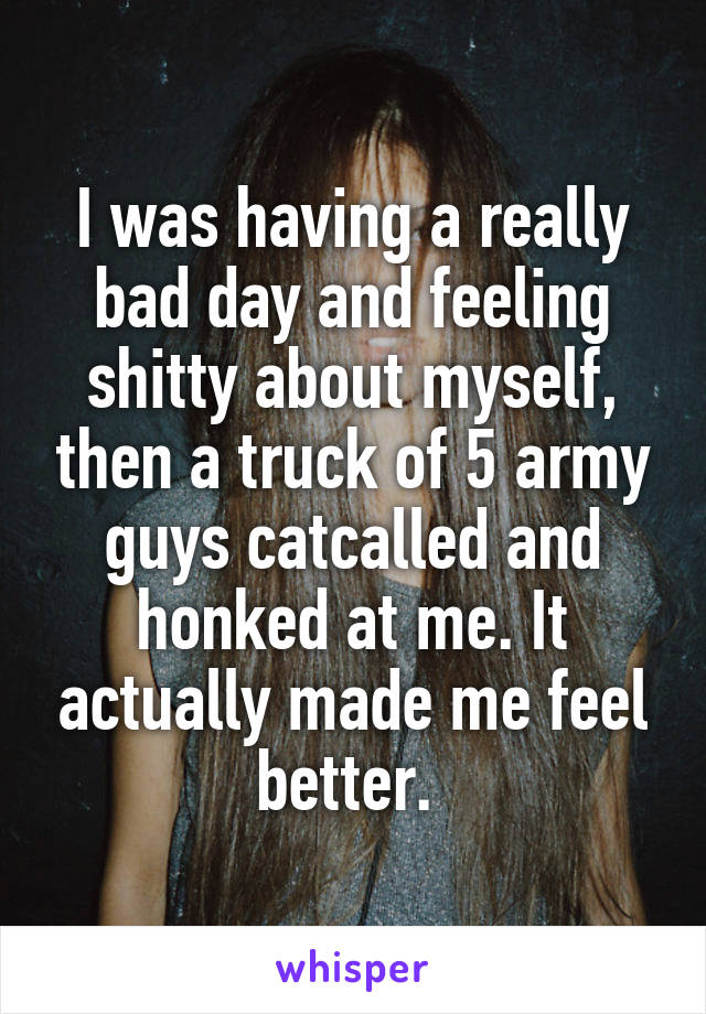 I was having a really bad day and feeling shitty about myself, then a truck of 5 army guys catcalled and honked at me. It actually made me feel better. 