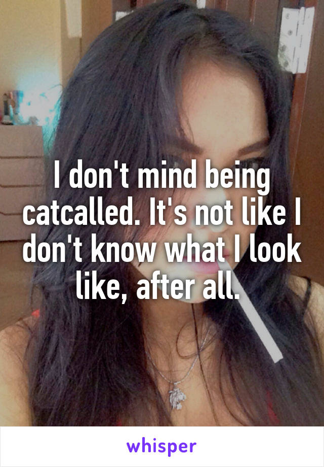 I don't mind being catcalled. It's not like I don't know what I look like, after all. 