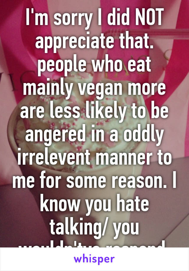 I'm sorry I did NOT appreciate that. people who eat mainly vegan more are less likely to be angered in a oddly irrelevent manner to me for some reason. I know you hate talking/ you wouldn'tve respond.