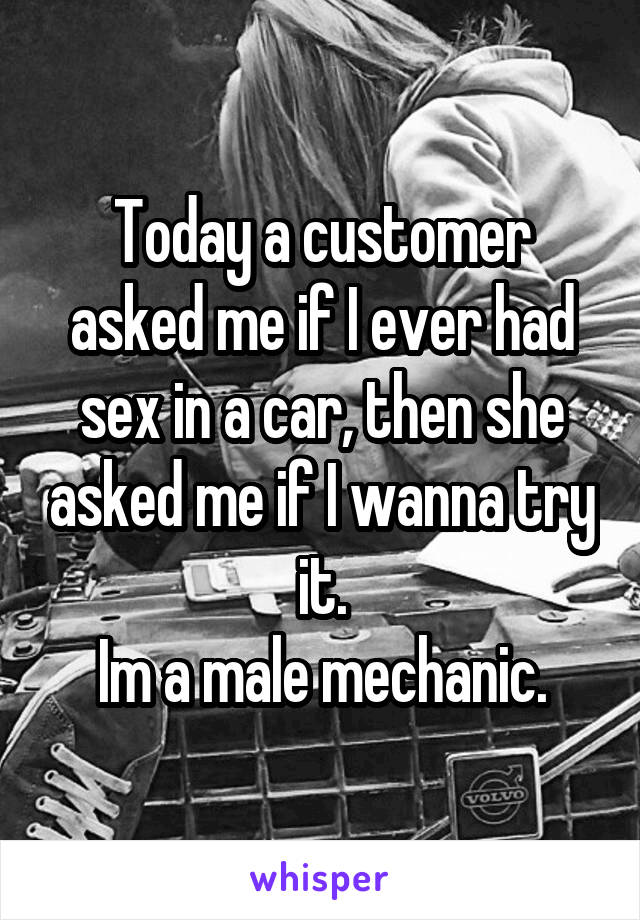 Today a customer asked me if I ever had sex in a car, then she asked me if I wanna try it.
Im a male mechanic.